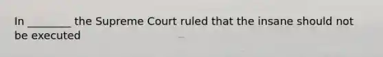 In ________ the Supreme Court ruled that the insane should not be executed