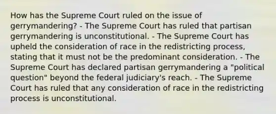 How has the Supreme Court ruled on the issue of gerrymandering? - The Supreme Court has ruled that partisan gerrymandering is unconstitutional. - The Supreme Court has upheld the consideration of race in the redistricting process, stating that it must not be the predominant consideration. - The Supreme Court has declared partisan gerrymandering a "political question" beyond the federal judiciary's reach. - The Supreme Court has ruled that any consideration of race in the redistricting process is unconstitutional.