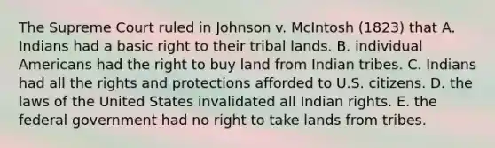 The Supreme Court ruled in Johnson v. McIntosh (1823) that A. Indians had a basic right to their tribal lands. B. individual Americans had the right to buy land from Indian tribes. C. Indians had all the rights and protections afforded to U.S. citizens. D. the laws of the United States invalidated all Indian rights. E. the federal government had no right to take lands from tribes.