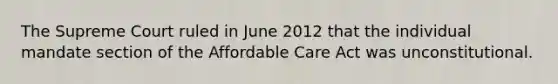 The Supreme Court ruled in June 2012 that the individual mandate section of the Affordable Care Act was unconstitutional.