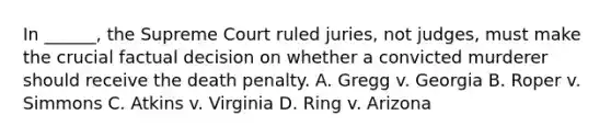 In ______, the Supreme Court ruled juries, not judges, must make the crucial factual decision on whether a convicted murderer should receive the death penalty. A. Gregg v. Georgia B. Roper v. Simmons C. Atkins v. Virginia D. Ring v. Arizona