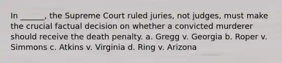 In ______, the Supreme Court ruled juries, not judges, must make the crucial factual decision on whether a convicted murderer should receive the death penalty. a. Gregg v. Georgia b. Roper v. Simmons c. Atkins v. Virginia d. Ring v. Arizona