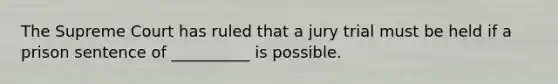 The Supreme Court has ruled that a jury trial must be held if a prison sentence of __________ is possible.