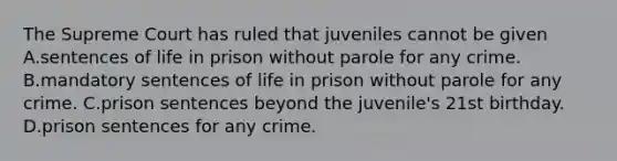 The Supreme Court has ruled that juveniles cannot be given A.sentences of life in prison without parole for any crime. B.mandatory sentences of life in prison without parole for any crime. C.prison sentences beyond the juvenile's 21st birthday. D.prison sentences for any crime.