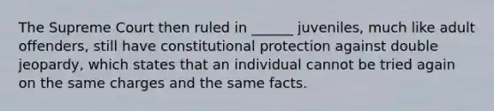 The Supreme Court then ruled in ______ juveniles, much like adult offenders, still have constitutional protection against double jeopardy, which states that an individual cannot be tried again on the same charges and the same facts.