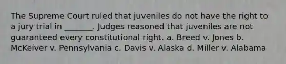 The Supreme Court ruled that juveniles do not have the right to a jury trial in _______. Judges reasoned that juveniles are not guaranteed every constitutional right. a. Breed v. Jones b. McKeiver v. Pennsylvania c. Davis v. Alaska d. Miller v. Alabama