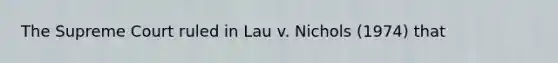 The Supreme Court ruled in Lau v. Nichols (1974) that