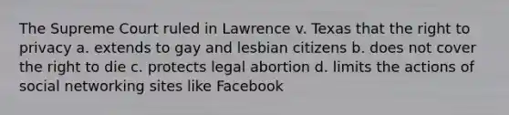 The Supreme Court ruled in Lawrence v. Texas that the right to privacy a. extends to gay and lesbian citizens b. does not cover the right to die c. protects legal abortion d. limits the actions of social networking sites like Facebook