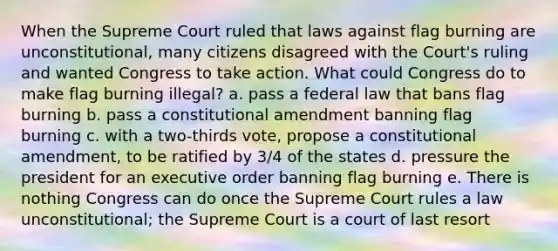 When the Supreme Court ruled that laws against flag burning are unconstitutional, many citizens disagreed with the Court's ruling and wanted Congress to take action. What could Congress do to make flag burning illegal? a. pass a federal law that bans flag burning b. pass a constitutional amendment banning flag burning c. with a two-thirds vote, propose a constitutional amendment, to be ratified by 3/4 of the states d. pressure the president for an executive order banning flag burning e. There is nothing Congress can do once the Supreme Court rules a law unconstitutional; the Supreme Court is a court of last resort