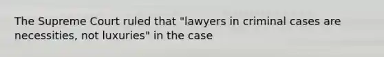 The Supreme Court ruled that "lawyers in criminal cases are necessities, not luxuries" in the case