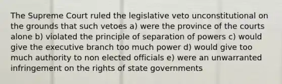 The Supreme Court ruled the legislative veto unconstitutional on the grounds that such vetoes a) were the province of the courts alone b) violated the principle of separation of powers c) would give the executive branch too much power d) would give too much authority to non elected officials e) were an unwarranted infringement on the rights of state governments