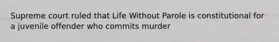 Supreme court ruled that Life Without Parole is constitutional for a juvenile offender who commits murder