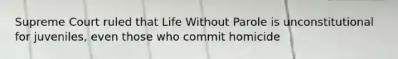 Supreme Court ruled that Life Without Parole is unconstitutional for juveniles, even those who commit homicide