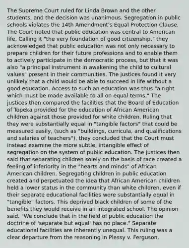 The Supreme Court ruled for Linda Brown and the other students, and the decision was unanimous. Segregation in public schools violates the 14th Amendment's Equal Protection Clause. The Court noted that public education was central to American life. Calling it "the very foundation of good citizenship," they acknowledged that public education was not only necessary to prepare children for their future professions and to enable them to actively participate in the democratic process, but that it was also "a principal instrument in awakening the child to cultural values" present in their communities. The justices found it very unlikely that a child would be able to succeed in life without a good education. Access to such an education was thus "a right which must be made available to all on equal terms." The justices then compared the facilities that the Board of Education of Topeka provided for the education of African American children against those provided for white children. Ruling that they were substantially equal in "tangible factors" that could be measured easily, (such as "buildings, curricula, and qualifications and salaries of teachers"), they concluded that the Court must instead examine the more subtle, intangible effect of segregation on the system of public education. The justices then said that separating children solely on the basis of race created a feeling of inferiority in the "hearts and minds" of African American children. Segregating children in public education created and perpetuated the idea that African American children held a lower status in the community than white children, even if their separate educational facilities were substantially equal in "tangible" factors. This deprived black children of some of the benefits they would receive in an integrated school. The opinion said, "We conclude that in the field of public education the doctrine of 'separate but equal' has no place." Separate educational facilities are inherently unequal. This ruling was a clear departure from the reasoning in Plessy v. Ferguson.