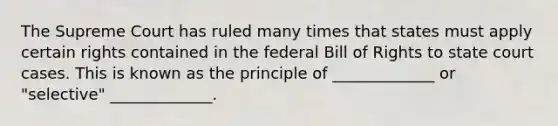 The Supreme Court has ruled many times that states must apply certain rights contained in the federal Bill of Rights to state court cases. This is known as the principle of _____________ or "selective" _____________.