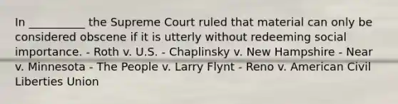 In __________ the Supreme Court ruled that material can only be considered obscene if it is utterly without redeeming social importance. - Roth v. U.S. - Chaplinsky v. New Hampshire - Near v. Minnesota - The People v. Larry Flynt - Reno v. American Civil Liberties Union