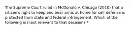 The Supreme Court ruled in McDonald v. Chicago (2010) that a citizen's right to keep and bear arms at home for self-defense is protected from state and federal infringement. Which of the following is most relevant to that decision? *