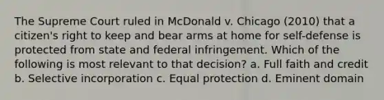 The Supreme Court ruled in McDonald v. Chicago (2010) that a citizen's right to keep and bear arms at home for self-defense is protected from state and federal infringement. Which of the following is most relevant to that decision? a. Full faith and credit b. Selective incorporation c. Equal protection d. Eminent domain