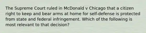 The Supreme Court ruled in McDonald v Chicago that a citizen right to keep and bear arms at home for self-defense is protected from state and federal infringement. Which of the following is most relevant to that decision?