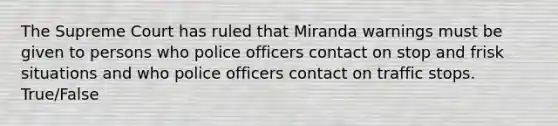 The Supreme Court has ruled that Miranda warnings must be given to persons who police officers contact on stop and frisk situations and who police officers contact on traffic stops. True/False