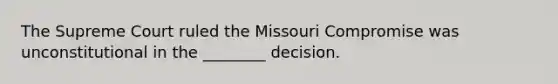 The Supreme Court ruled the Missouri Compromise was unconstitutional in the ________ decision.