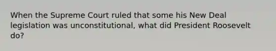 When the Supreme Court ruled that some his New Deal legislation was unconstitutional, what did President Roosevelt do?