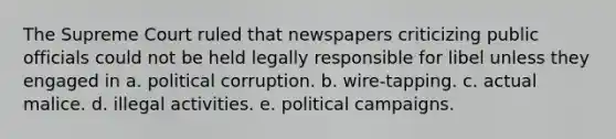 The Supreme Court ruled that newspapers criticizing public officials could not be held legally responsible for libel unless they engaged in a. political corruption. b. wire-tapping. c. actual malice. d. illegal activities. e. political campaigns.