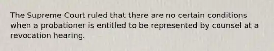 The Supreme Court ruled that there are no certain conditions when a probationer is entitled to be represented by counsel at a revocation hearing.