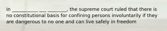 in ___________ ___ ________, the supreme court ruled that there is no constitutional basis for confining persons involuntarily if they are dangerous to no one and can live safely in freedom