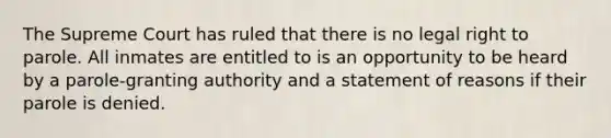 The Supreme Court has ruled that there is no legal right to parole. All inmates are entitled to is an opportunity to be heard by a parole-granting authority and a statement of reasons if their parole is denied.