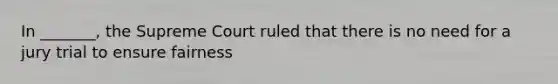 In _______, the Supreme Court ruled that there is no need for a jury trial to ensure fairness