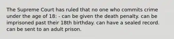 The Supreme Court has ruled that no one who commits crime under the age of 18: - can be given the death penalty. can be imprisoned past their 18th birthday. can have a sealed record. can be sent to an adult prison.