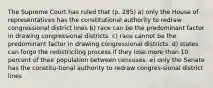 The Supreme Court has ruled that (p. 285) a) only the House of representatives has the constitutional authority to redraw congressional district lines b) race can be the predominant factor in drawing congressional districts. c) race cannot be the predominant factor in drawing congressional districts. d) states can forgo the redistricting process if they lose more than 10 percent of their population between censuses. e) only the Senate has the constitu-tional authority to redraw congres-sional district lines