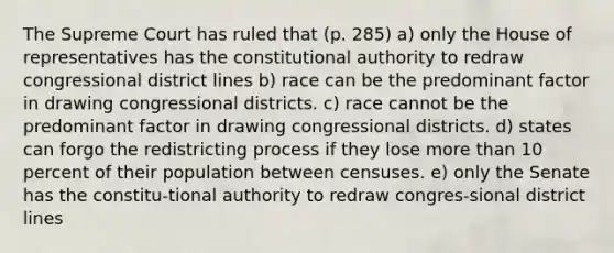 The Supreme Court has ruled that (p. 285) a) only the House of representatives has the constitutional authority to redraw congressional district lines b) race can be the predominant factor in drawing congressional districts. c) race cannot be the predominant factor in drawing congressional districts. d) states can forgo the redistricting process if they lose more than 10 percent of their population between censuses. e) only the Senate has the constitu-tional authority to redraw congres-sional district lines