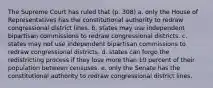 The Supreme Court has ruled that (p. 308) a. only the House of Representatives has the constitutional authority to redraw congressional district lines. b. states may use independent bipartisan commissions to redraw congressional districts. c. states may not use independent bipartisan commissions to redraw congressional districts. d. states can forgo the redistricting process if they lose more than 10 percent of their population between censuses. e. only the Senate has the constitutional authority to redraw congressional district lines.