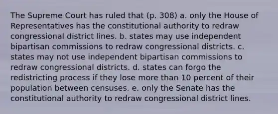 The Supreme Court has ruled that (p. 308) a. only the House of Representatives has the constitutional authority to redraw congressional district lines. b. states may use independent bipartisan commissions to redraw congressional districts. c. states may not use independent bipartisan commissions to redraw congressional districts. d. states can forgo the redistricting process if they lose more than 10 percent of their population between censuses. e. only the Senate has the constitutional authority to redraw congressional district lines.