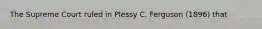 The Supreme Court ruled in Plessy C. Ferguson (1896) that