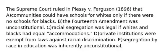 The Supreme Court ruled in Plessy v. Ferguson (1896) that A)communities could have schools for whites only if there were no schools for blacks. B)the Fourteenth Amendment was unconstitutional. C)racial segregation was legal if whites and blacks had equal "accommodations." D)private institutions were exempt from laws against racial discrimination. E)segregation by race in education was inherently unconstitutional.