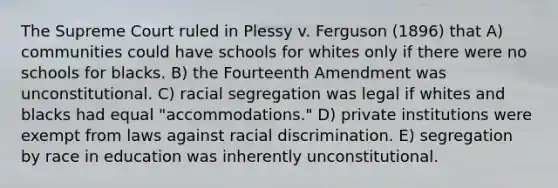 The Supreme Court ruled in Plessy v. Ferguson (1896) that A) communities could have schools for whites only if there were no schools for blacks. B) the Fourteenth Amendment was unconstitutional. C) racial segregation was legal if whites and blacks had equal "accommodations." D) private institutions were exempt from laws against racial discrimination. E) segregation by race in education was inherently unconstitutional.