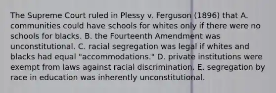 The Supreme Court ruled in Plessy v. Ferguson (1896) that A. communities could have schools for whites only if there were no schools for blacks. B. the Fourteenth Amendment was unconstitutional. C. racial segregation was legal if whites and blacks had equal "accommodations." D. private institutions were exempt from laws against racial discrimination. E. segregation by race in education was inherently unconstitutional.