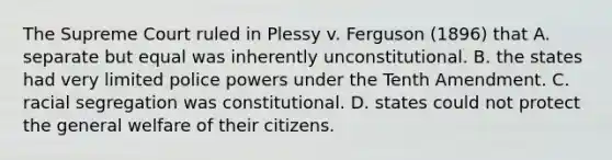 The Supreme Court ruled in Plessy v. Ferguson (1896) that A. separate but equal was inherently unconstitutional. B. the states had very limited police powers under the Tenth Amendment. C. racial segregation was constitutional. D. states could not protect the general welfare of their citizens.