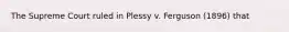 The Supreme Court ruled in Plessy v. Ferguson (1896) that