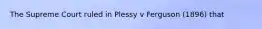 The Supreme Court ruled in Plessy v Ferguson (1896) that