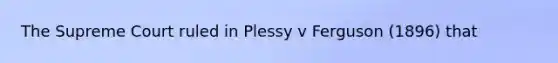 The Supreme Court ruled in Plessy v Ferguson (1896) that