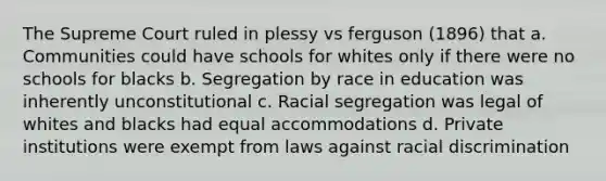 The Supreme Court ruled in plessy vs ferguson (1896) that a. Communities could have schools for whites only if there were no schools for blacks b. Segregation by race in education was inherently unconstitutional c. Racial segregation was legal of whites and blacks had equal accommodations d. Private institutions were exempt from laws against racial discrimination