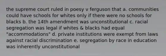 the supreme court ruled in poesy v ferguson that a. communities could have schools for whites only if there were no schools for blacks b. the 14th amendment was unconstitutional c. racial segregation was legal if whites & blacks had equal "accommodations" d. private institutions were exempt from laws against racial discrimination e. segregation by race in education was inherently unconstitutional