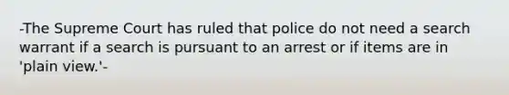 -The Supreme Court has ruled that police do not need a search warrant if a search is pursuant to an arrest or if items are in 'plain view.'-