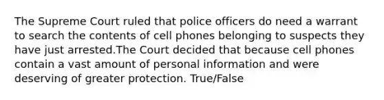 The Supreme Court ruled that police officers do need a warrant to search the contents of cell phones belonging to suspects they have just arrested.The Court decided that because cell phones contain a vast amount of personal information and were deserving of greater protection. True/False