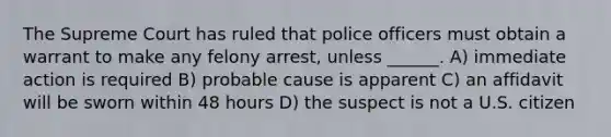 The Supreme Court has ruled that police officers must obtain a warrant to make any felony arrest, unless ______. A) immediate action is required B) probable cause is apparent C) an affidavit will be sworn within 48 hours D) the suspect is not a U.S. citizen