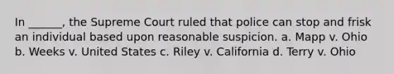 In ______, the Supreme Court ruled that police can stop and frisk an individual based upon reasonable suspicion. a. Mapp v. Ohio b. Weeks v. United States c. Riley v. California d. Terry v. Ohio